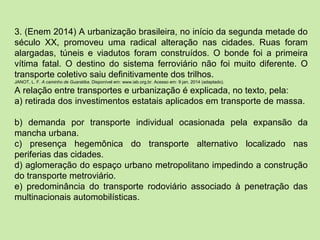 3. (Enem 2014) A urbanização brasileira, no início da segunda metade do
século XX, promoveu uma radical alteração nas cidades. Ruas foram
alargadas, túneis e viadutos foram construídos. O bonde foi a primeira
vítima fatal. O destino do sistema ferroviário não foi muito diferente. O
transporte coletivo saiu definitivamente dos trilhos.
JANOT, L. F. A caminho de Guaratiba. Disponível em: www.iab.org.br. Acesso em: 9 jan. 2014 (adaptado).
A relação entre transportes e urbanização é explicada, no texto, pela:
a) retirada dos investimentos estatais aplicados em transporte de massa.
b) demanda por transporte individual ocasionada pela expansão da
mancha urbana.
c) presença hegemônica do transporte alternativo localizado nas
periferias das cidades.
d) aglomeração do espaço urbano metropolitano impedindo a construção
do transporte metroviário.
e) predominância do transporte rodoviário associado à penetração das
multinacionais automobilísticas.
 