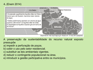 4. (Enem 2014)
A preservação da sustentabilidade do recurso natural exposto
pressupõe
a) impedir a perfuração de poços.
b) coibir o uso pelo setor residencial.
c) substituir as leis ambientais vigentes.
d) reduzir o contingente populacional na área.
e) introduzir a gestão participativa entre os municípios.
 