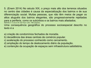 5. (Enem 2014) No século XIX, o preço mais alto dos terrenos situados
no centro das cidades é causa da especialização dos bairros e de sua
diferenciação social. Muitas pessoas, que não têm meios de pagar os
altos aluguéis dos bairros elegantes, são progressivamente rejeitadas
para a periferia, como os subúrbios e os bairros mais afastados.
RÉMOND, R. O século XIX. São Paulo: Cultrix, 1989 (adaptado).
Uma consequência geográfica do processo socioespacial descrito no
texto é a
a) criação de condomínios fechados de moradia.
b) decadência das áreas centrais de comércio popular.
c) aceleração do processo conhecido como cercamento.
d) ampliação do tempo de deslocamento diário da população.
e) contenção da ocupação de espaços sem infraestrutura satisfatória.
 
