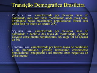 Transição Demográfica Brasileira Primeira Fase:  caracterizada por elevadas taxas de natalidade, mas com taxas mortalidade ainda mais altas, originando baixo crescimento populacional, Brasil saiu dessa fase no inicio do século XX; Segunda Fase:  caracterizada por elevadas taxas de natalidade e declínio das taxas de mortalidade, gerando elevado crescimento populacional, seu auge foi na década de 50; Terceira Fase:  caracterizada por baixas taxas de natalidade e de mortalidade, gerando baixíssimo crescimento populacional, estagnação e até mesmo taxas negativas de crescimento. 