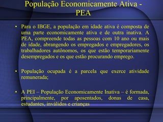 População Economicamente Ativa - PEA Para o IBGE, a população em idade ativa é composta de uma parte economicamente ativa e de outra inativa. A PEA, compreende todas as pessoas com 10 ano ou mais de idade, abrangendo os empregados e empregadores, os trabalhadores autônomos, os que estão temporariamente desempregados e os que estão procurando emprego. População ocupada é a parcela que exerce atividade remunerada; A PEI – População Economicamente Inativa – é formada, principalmente, por aposentados, donas de casa, estudantes, inválidos e crianças 