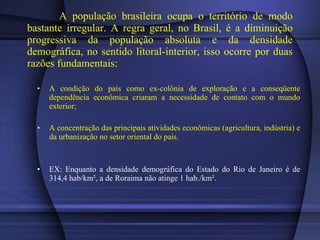 A população brasileira ocupa o território de modo bastante irregular. A regra geral, no Brasil, é a diminuição progressiva da população absoluta e da densidade demográfica, no sentido litoral-interior, isso ocorre por duas razões fundamentais: A condição do país como ex-colônia de exploração e a conseqüente dependência econômica criaram a necessidade de contato com o mundo exterior; A concentração das principais atividades econômicas (agricultura, indústria) e da urbanização no setor oriental do país. EX: Enquanto a densidade demográfica do Estado do Rio de Janeiro é de 314,4 hab/km², a de Roraima não atinge 1 hab./km². 