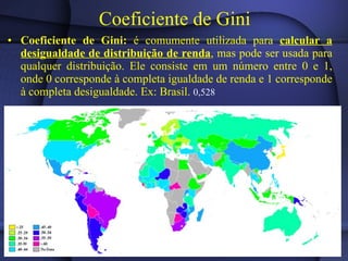 Coeficiente de Gini   Coeficiente de Gini:  é comumente utilizada para  calcular a desigualdade de distribuição de renda , mas pode ser usada para qualquer distribuição. Ele consiste em um número entre 0 e 1, onde 0 corresponde à completa igualdade de renda e 1 corresponde à completa desigualdade. Ex: Brasil.  0,528  