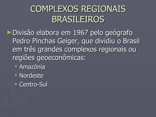 COMPLEXOS REGIONAIS BRASILEIROS Divisão elabora em 1967 pelo geógrafo Pedro Pinchas Geiger, que dividiu o Brasil em três grandes complexos regionais ou regiões geoeconômicas: Amazônia Nordeste Centro-Sul 