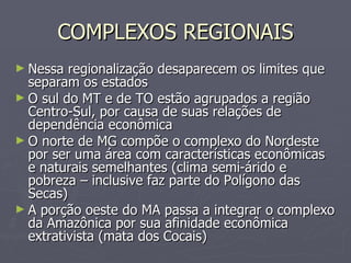 COMPLEXOS REGIONAIS Nessa regionalização desaparecem os limites que separam os estados O sul do MT e de TO estão agrupados a região Centro-Sul, por causa de suas relações de dependência econômica O norte de MG compõe o complexo do Nordeste por ser uma área com características econômicas e naturais semelhantes (clima semi-árido e pobreza – inclusive faz parte do Polígono das Secas) A porção oeste do MA passa a integrar o complexo da Amazônica por sua afinidade econômica extrativista (mata dos Cocais) 