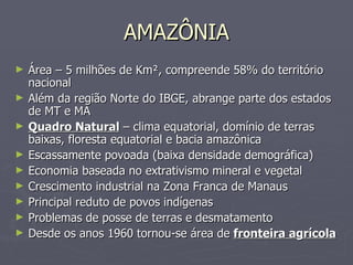 AMAZÔNIA Área – 5 milhões de Km², compreende 58% do território nacional Além da região Norte do IBGE, abrange parte dos estados de MT e MA Quadro Natural  – clima equatorial, domínio de terras baixas, floresta equatorial e bacia amazônica Escassamente povoada (baixa densidade demográfica) Economia baseada no extrativismo mineral e vegetal Crescimento industrial na Zona Franca de Manaus Principal reduto de povos indígenas Problemas de posse de terras e desmatamento Desde os anos 1960 tornou-se área de  fronteira agrícola 