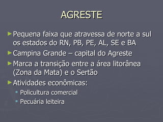 AGRESTE Pequena faixa que atravessa de norte a sul os estados do RN, PB, PE, AL, SE e BA Campina Grande – capital do Agreste Marca a transição entre a área litorânea (Zona da Mata) e o Sertão Atividades econômicas: Policultura comercial Pecuária leiteira 