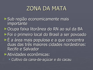 ZONA DA MATA Sub região economicamente mais importante Ocupa faixa litorânea do RN ao sul da BA Foi o primeiro local do Brasil a ser povoado É a área mais populosa e a que concentra duas das três maiores cidades nordestinas: Recife e Salvador Atividades econômicas: Cultivo da cana-de-açúcar e do cacau 