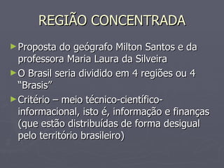REGIÃO CONCENTRADA Proposta do geógrafo Milton Santos e da professora Maria Laura da Silveira O Brasil seria dividido em 4 regiões ou 4 “Brasis” Critério – meio técnico-científico-informacional, isto é, informação e finanças (que estão distribuídas de forma desigual pelo território brasileiro) 