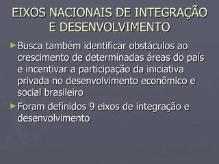 EIXOS NACIONAIS DE INTEGRAÇÃO E DESENVOLVIMENTO Busca também identificar obstáculos ao crescimento de determinadas áreas do país e incentivar a participação da iniciativa privada no desenvolvimento econômico e social brasileiro Foram definidos 9 eixos de integração e desenvolvimento 