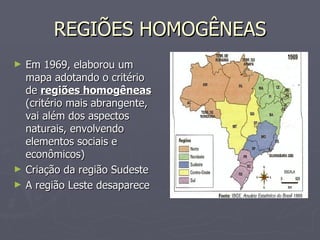 REGIÕES HOMOGÊNEAS Em 1969, elaborou um mapa adotando o critério de  regiões homogêneas  (critério mais abrangente, vai além dos aspectos naturais, envolvendo elementos sociais e econômicos) Criação da região Sudeste A região Leste desaparece 