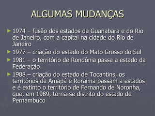 ALGUMAS MUDANÇAS 1974 – fusão dos estados da Guanabara e do Rio de Janeiro, com a capital na cidade do Rio de Janeiro 1977 – criação do estado do Mato Grosso do Sul 1981 – o território de Rondônia passa a estado da Federação 1988 – criação do estado de Tocantins, os territórios de Amapá e Roraima passam a estados e é extinto o território de Fernando de Noronha, que, em 1989, torna-se distrito do estado de Pernambuco 