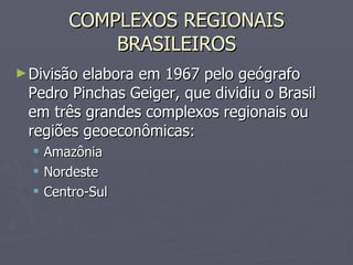 COMPLEXOS REGIONAIS BRASILEIROS Divisão elabora em 1967 pelo geógrafo Pedro Pinchas Geiger, que dividiu o Brasil em três grandes complexos regionais ou regiões geoeconômicas: Amazônia Nordeste Centro-Sul 