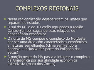 COMPLEXOS REGIONAIS Nessa regionalização desaparecem os limites que separam os estados O sul do MT e de TO estão agrupados a região Centro-Sul, por causa de suas relações de dependência econômica O norte de MG compõe o complexo do Nordeste por ser uma área com características econômicas e naturais semelhantes (clima semi-árido e pobreza – inclusive faz parte do Polígono das Secas) A porção oeste do MA passa a integrar o complexo da Amazônica por sua afinidade econômica extrativista (mata dos Cocais) 