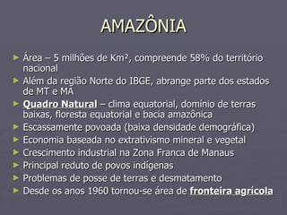 AMAZÔNIA Área – 5 milhões de Km², compreende 58% do território nacional Além da região Norte do IBGE, abrange parte dos estados de MT e MA Quadro Natural  – clima equatorial, domínio de terras baixas, floresta equatorial e bacia amazônica Escassamente povoada (baixa densidade demográfica) Economia baseada no extrativismo mineral e vegetal Crescimento industrial na Zona Franca de Manaus Principal reduto de povos indígenas Problemas de posse de terras e desmatamento Desde os anos 1960 tornou-se área de  fronteira agrícola 