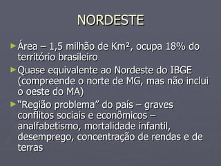 NORDESTE Área – 1,5 milhão de Km², ocupa 18% do território brasileiro Quase equivalente ao Nordeste do IBGE (compreende o norte de MG, mas não inclui o oeste do MA) “ Região problema” do país – graves conflitos sociais e econômicos – analfabetismo, mortalidade infantil, desemprego, concentração de rendas e de terras 
