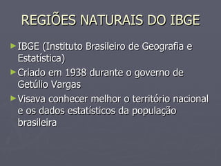 REGIÕES NATURAIS DO IBGE IBGE (Instituto Brasileiro de Geografia e Estatística) Criado em 1938 durante o governo de Getúlio Vargas Visava conhecer melhor o território nacional e os dados estatísticos da população brasileira 