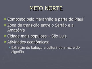 MEIO NORTE Composto pelo Maranhão e parte do Piauí Zona de transição entre o Sertão e a Amazônia Cidade mais populosa – São Luis Atividades econômicas: Extração do babaçu e cultura do arroz e do algodão 