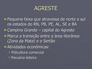 AGRESTE Pequena faixa que atravessa de norte a sul os estados do RN, PB, PE, AL, SE e BA Campina Grande – capital do Agreste Marca a transição entre a área litorânea (Zona da Mata) e o Sertão Atividades econômicas: Policultura comercial Pecuária leiteira 