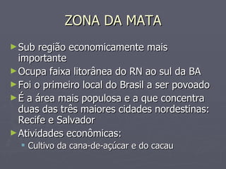 ZONA DA MATA Sub região economicamente mais importante Ocupa faixa litorânea do RN ao sul da BA Foi o primeiro local do Brasil a ser povoado É a área mais populosa e a que concentra duas das três maiores cidades nordestinas: Recife e Salvador Atividades econômicas: Cultivo da cana-de-açúcar e do cacau 