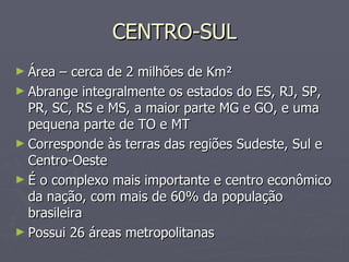 CENTRO-SUL Área – cerca de 2 milhões de Km² Abrange integralmente os estados do ES, RJ, SP, PR, SC, RS e MS, a maior parte MG e GO, e uma pequena parte de TO e MT Corresponde às terras das regiões Sudeste, Sul e Centro-Oeste É o complexo mais importante e centro econômico da nação, com mais de 60% da população brasileira Possui 26 áreas metropolitanas 