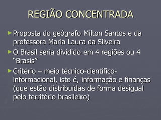 REGIÃO CONCENTRADA Proposta do geógrafo Milton Santos e da professora Maria Laura da Silveira O Brasil seria dividido em 4 regiões ou 4 “Brasis” Critério – meio técnico-científico-informacional, isto é, informação e finanças (que estão distribuídas de forma desigual pelo território brasileiro) 
