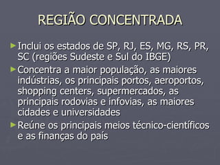 REGIÃO CONCENTRADA Inclui os estados de SP, RJ, ES, MG, RS, PR, SC (regiões Sudeste e Sul do IBGE) Concentra a maior população, as maiores indústrias, os principais portos, aeroportos, shopping centers, supermercados, as principais rodovias e infovias, as maiores cidades e universidades Reúne os principais meios técnico-científicos e as finanças do país 