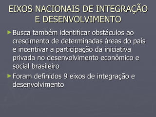 EIXOS NACIONAIS DE INTEGRAÇÃO E DESENVOLVIMENTO Busca também identificar obstáculos ao crescimento de determinadas áreas do país e incentivar a participação da iniciativa privada no desenvolvimento econômico e social brasileiro Foram definidos 9 eixos de integração e desenvolvimento 