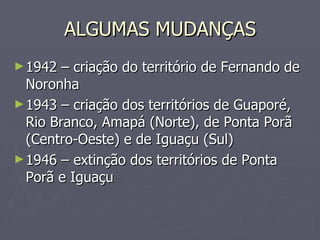 ALGUMAS MUDANÇAS 1942 – criação do território de Fernando de Noronha 1943 – criação dos territórios de Guaporé, Rio Branco, Amapá (Norte), de Ponta Porã (Centro-Oeste) e de Iguaçu (Sul) 1946 – extinção dos territórios de Ponta Porã e Iguaçu 