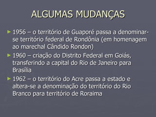 ALGUMAS MUDANÇAS 1956 – o território de Guaporé passa a denominar-se território federal de Rondônia (em homenagem ao marechal Cândido Rondon) 1960 – criação do Distrito Federal em Goiás, transferindo a capital do Rio de Janeiro para Brasília 1962 – o território do Acre passa a estado e altera-se a denominação do território do Rio Branco para território de Roraima 
