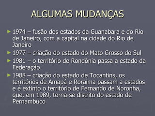 ALGUMAS MUDANÇAS 1974 – fusão dos estados da Guanabara e do Rio de Janeiro, com a capital na cidade do Rio de Janeiro 1977 – criação do estado do Mato Grosso do Sul 1981 – o território de Rondônia passa a estado da Federação 1988 – criação do estado de Tocantins, os territórios de Amapá e Roraima passam a estados e é extinto o território de Fernando de Noronha, que, em 1989, torna-se distrito do estado de Pernambuco 