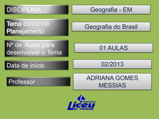 DISCIPLINA             Geografia - EM

                     Geografia do Brasil

Nº de Aulas para          01 AULAS
desenvolver o Tema

Data de início            02/2013

                     ADRIANA GOMES
Professor
                        MESSIAS
 
