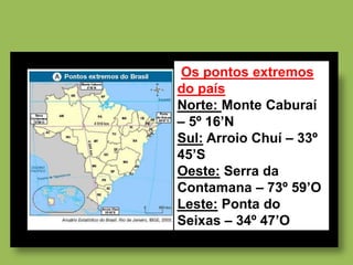 Os pontos extremos
do país
Norte: Monte Caburaí
– 5º 16’N
Sul: Arroio Chuí – 33º
45’S
Oeste: Serra da
Contamana – 73º 59’O
Leste: Ponta do
Seixas – 34º 47’O
 