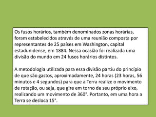 Os fusos horários, também denominados zonas horárias,
foram estabelecidos através de uma reunião composta por
representantes de 25 países em Washington, capital
estadunidense, em 1884. Nessa ocasião foi realizada uma
divisão do mundo em 24 fusos horários distintos.

A metodologia utilizada para essa divisão partiu do princípio
de que são gastos, aproximadamente, 24 horas (23 horas, 56
minutos e 4 segundos) para que a Terra realize o movimento
de rotação, ou seja, que gire em torno de seu próprio eixo,
realizando um movimento de 360°. Portanto, em uma hora a
Terra se desloca 15°.
 