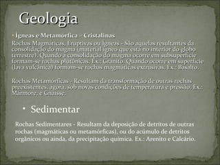 Geologia Ígneas e Metamórfica – Cristalinas Rochas Magmáticas, Eruptivas ou Ígneas - São aquelas resultantes da consolidação do magma (material ígneo que está no interior do globo terrestre). Quando a consolidação do magma ocorre em subsuperfície formam-se rochas plutônicas. Ex.: Granito. Quando ocorre em superfície (lava vulcânica) formam-se rochas magmáticas extrusivas. Ex.: Basalto.   Rochas Metamórficas - Resultam da transformação de outras rochas preexistentes, agora, sob novas condições de temperatura e pressão. Ex.: Mármore, e Gnaisse. Sedimentar Rochas Sedimentares - Resultam da deposição de detritos de outras rochas (magmáticas ou metamórficas), ou do acúmulo de detritos orgânicos ou ainda, da precipitação química. Ex.: Arenito e Calcário. 