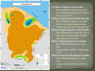 O Clima Tropical semi-árido  Pluviosidade é menor que 850 mm anuais temperatura média é maior que 26°C Clima Tropical semi-árido brando Pluviosidade variam entre 850 mm e 1000 mm temperaturas variam de 24°C até mais que 26°  Clima Tropical quente sub-úmido Pluviosidade em tomo de 1000 e 1350 mm temperaturas médias são superiores a 24°C Clima Tropical quente e úmido pluviosidade superior a 1.350 mm temperatura média é maior que 22°C Clima Tropical sub-quente úmido pluviosidade superior a 1.350 mm temperatura média é inferior a 22°C.  