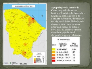 A  população do Estado do Ceará , segundo dados do Instituto Brasileiro de Geografia e Estatística (IBGE, 2007), é de 8.185.286 habitantes, distribuídos em 184 municípios. Mais de 70% dos cearenses vivem na zona urbana. A capital do Estado, Fortaleza, é a cidade de maior densidade populacional, abrigando 2.431.415 habitantes.   