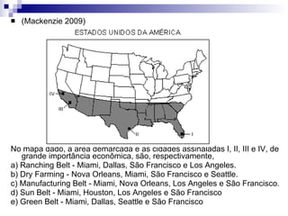 (Mackenzie 2009)  No mapa dado, a área demarcada e as cidades assinaladas I, II, III e IV, de grande importância econômica, são, respectivamente,  a) Ranching Belt - Miami, Dallas, São Francisco e Los Angeles.  b) Dry Farming - Nova Orleans, Miami, São Francisco e Seattle.  c) Manufacturing Belt - Miami, Nova Orleans, Los Angeles e São Francisco.  d) Sun Belt - Miami, Houston, Los Angeles e São Francisco  e) Green Belt - Miami, Dallas, Seattle e São Francisco 