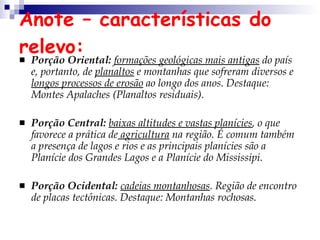 Anote – características do relevo: Porção Oriental:   formações geológicas mais antigas  do país e, portanto, de  planaltos  e montanhas que sofreram diversos e  longos processos de erosão  ao longo dos anos. Destaque: Montes Apalaches (Planaltos residuais). Porção Central:   baixas altitudes e vastas planícies , o que favorece a prática de  agricultura  na região. É comum também a presença de lagos e rios e as principais planícies são a Planície dos Grandes Lagos e a Planície do Mississipi.  Porção Ocidental:  cadeias montanhosas . Região de encontro de placas tectônicas. Destaque: Montanhas rochosas.  