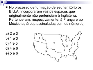 No processo de formação de seu território os E.U.A. incorporaram vastos espaços que originalmente não pertenciam à Inglaterra. Pertenceram, respectivamente, à França e ao México as áreas assinaladas com os números: a) 2 e 3 b) 1 e 3 c) 4 e 5 d) 4 e 6 e) 5 e 6 