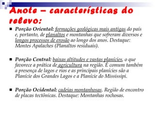 Anote – características do relevo: Porção Oriental:   formações geológicas mais antigas  do país e, portanto, de  planaltos  e montanhas que sofreram diversos e  longos processos de erosão  ao longo dos anos. Destaque: Montes Apalaches (Planaltos residuais). Porção Central:   baixas altitudes e vastas planícies , o que favorece a prática de  agricultura  na região. É comum também a presença de lagos e rios e as principais planícies são a Planície dos Grandes Lagos e a Planície do Mississipi.  Porção Ocidental:  cadeias montanhosas . Região de encontro de placas tectônicas. Destaque: Montanhas rochosas.  