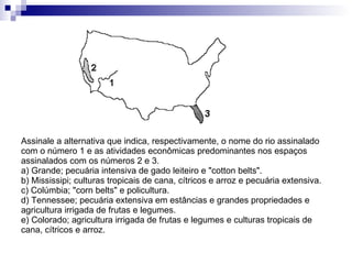 Assinale a alternativa que indica, respectivamente, o nome do rio assinalado com o número 1 e as atividades econômicas predominantes nos espaços assinalados com os números 2 e 3. a) Grande; pecuária intensiva de gado leiteiro e "cotton belts". b) Mississipi; culturas tropicais de cana, cítricos e arroz e pecuária extensiva. c) Colúmbia; "corn belts" e policultura. d) Tennessee; pecuária extensiva em estâncias e grandes propriedades e agricultura irrigada de frutas e legumes. e) Colorado; agricultura irrigada de frutas e legumes e culturas tropicais de cana, cítricos e arroz. 