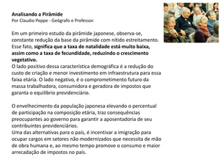 Analisando a Pirâmide
Por Claudio Peppe - Geógrafo e Professor.
Em um primeiro estudo da pirâmide japonese, observa-se,
constante redução da base da pirâmide com nítido estreitamento.
Esse fato, significa que a taxa de natalidade está muito baixa,
assim como a taxa de fecundidade, reduzindo o crescimento
vegetativo.
O lado positivo dessa característica demográfica é a redução do
custo de criação e menor investimento em infraestrutura para essa
faixa etária. O lado negativo, é o comprometimento futuro da
massa trabalhadora, consumidora e geradora de impostos que
garanta o equilíbrio previdenciário.
O envelhecimento da população japonesa elevando o percentual
de participação na composição etária, traz consequências
preocupantes ao governo para garantir a aposentadoria de seu
contribuintes previdenciários.
Uma das alternativas para o país, é incentivar a imigração para
ocupar cargos em setores não modernizados que necessita de mão
de obra humana e, ao mesmo tempo promove o consumo e maior
arrecadação de impostos no país.
 