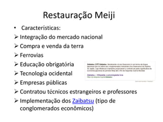 • Características:
 Integração do mercado nacional
 Compra e venda da terra
 Ferrovias
 Educação obrigatória
 Tecnologia ocidental
 Empresas públicas
 Contratou técnicos estrangeiros e professores
 Implementação dos Zaibatsu (tipo de
conglomerados econômicos)
Restauração Meiji
 