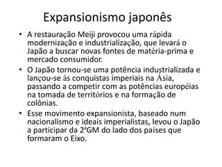 Expansionismo japonês
• A restauração Meiji provocou uma rápida
modernização e industrialização, que levará o
Japão a buscar novas fontes de matéria-prima e
mercado consumidor.
• O Japão tornou-se uma potência industrializada e
lançou-se às conquistas imperiais na Ásia,
passando a competir com as potências européias
na tomada de territórios e na formação de
colônias.
• Esse movimento expansionista, baseado num
nacionalismo e ideais imperialistas, levou o Japão
a participar da 2ªGM do lado dos países que
formaram o Eixo.
 