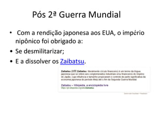 Pós 2ª Guerra Mundial
• Com a rendição japonesa aos EUA, o império
nipônico foi obrigado a:
• Se desmilitarizar;
• E a dissolver os Zaibatsu.
 