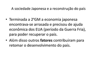 A sociedade Japonesa e a reconstrução do país
• Terminada a 2ªGM a economia japonesa
encontrava-se arrasada e precisou de ajuda
econômica dos EUA (período da Guerra Fria),
para poder recuperar o país.
• Além disso outros fatores contribuíram para
retomar o desenvolvimento do país.
 