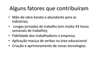 Alguns fatores que contribuíram
• Mão-de-obra barata e abundante para as
indústrias;
• Longas jornadas de trabalho (em média 43 horas
semanais de trabalho);
• Fidelidade dos trabalhadores à empresa;
• Aplicação maciça de verbas na área educacional
• Criação e aprimoramento de novas tecnologias.
 