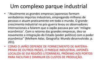 Um complexo parque industrial
• “Atualmente as grandes empresas japonesas formam
verdadeiros impérios industriais, empregando milhares de
pessoas e atuam praticamente em todo o mundo. O grande
crescimento industrial no pós-guerra levou os observadores
internacionais a falarem que o Japão passava por um ‘milagre
econômico’. Com o retorno das grandes empresas, deu-se
novamente a integração do Estado (poder político) com o poder
econômico” (Melhem Adas. Geografia: Mundo desenvolvido. p.
201).
• COMO O JAPÃO DEPENDE DE FORNECIMENTO DE MATÉRIA-
PRIMA DE OUTROS PAÍSES, O PARQUE INDUSTRIAL JAPONÊS
LOCALIZA-SE EM REGIÕES LITORÂNEAS, PRÓXIMO AOS PORTOS
PARA FACILITAR E DIMINUIR OS CUSTOS DE PRODUÇÃO.
 