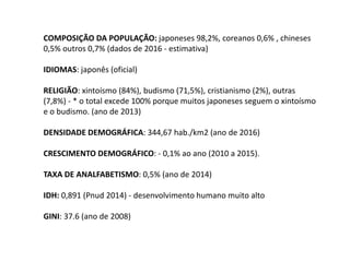 COMPOSIÇÃO DA POPULAÇÃO: japoneses 98,2%, coreanos 0,6% , chineses
0,5% outros 0,7% (dados de 2016 - estimativa)
IDIOMAS: japonês (oficial)
RELIGIÃO: xintoísmo (84%), budismo (71,5%), cristianismo (2%), outras
(7,8%) - * o total excede 100% porque muitos japoneses seguem o xintoísmo
e o budismo. (ano de 2013)
DENSIDADE DEMOGRÁFICA: 344,67 hab./km2 (ano de 2016)
CRESCIMENTO DEMOGRÁFICO: - 0,1% ao ano (2010 a 2015).
TAXA DE ANALFABETISMO: 0,5% (ano de 2014)
IDH: 0,891 (Pnud 2014) - desenvolvimento humano muito alto
GINI: 37.6 (ano de 2008)
 